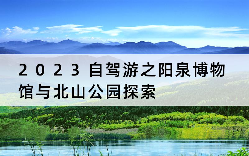 2023自驾游之阳泉博物馆与北山公园探索