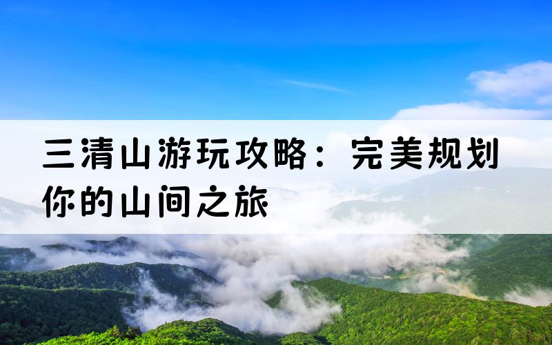 三清山游玩攻略：完美规划你的山间之旅