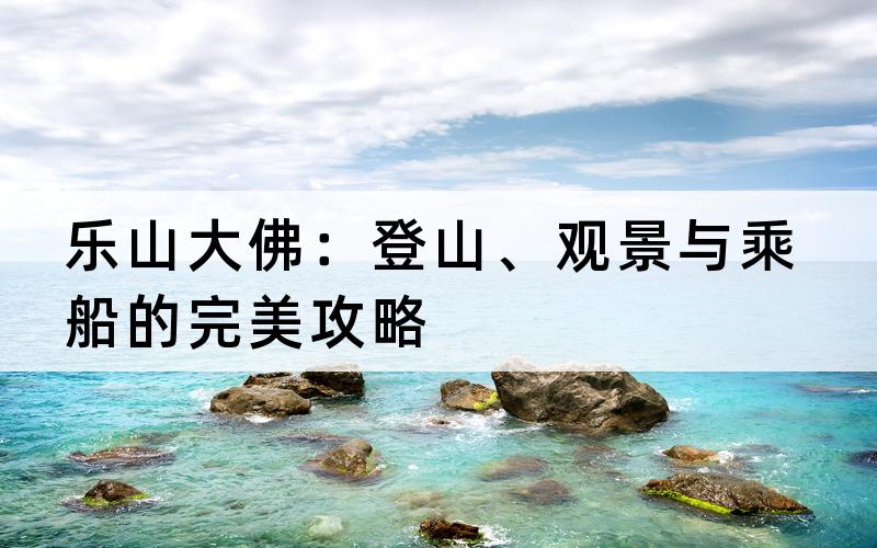 乐山大佛：登山、观景与乘船的完美攻略