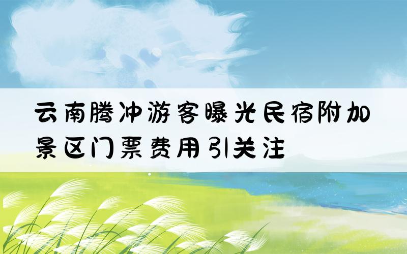 云南腾冲游客曝光民宿附加景区门票费用引关注