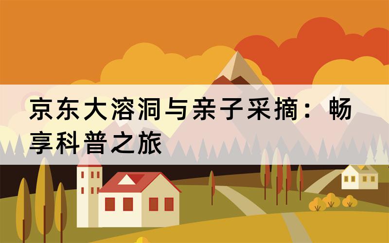 京东大溶洞与亲子采摘：畅享科普之旅