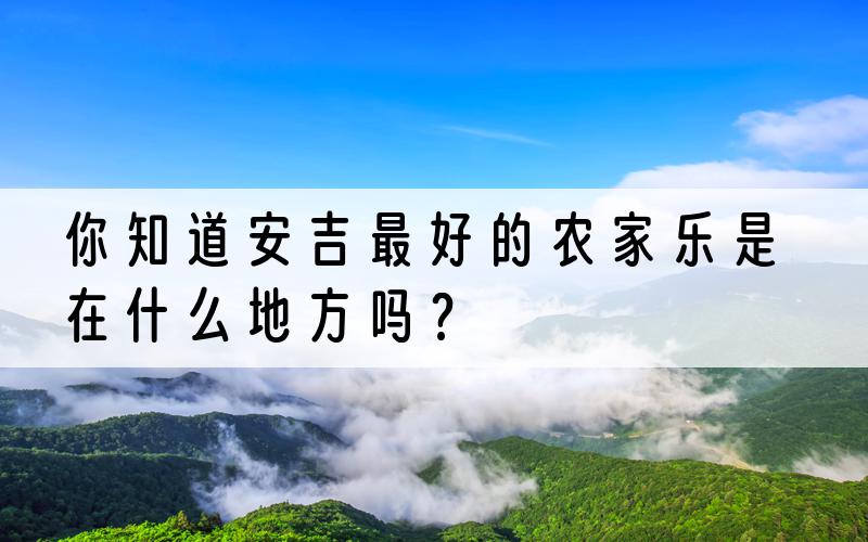 你知道安吉最好的农家乐是在什么地方吗？