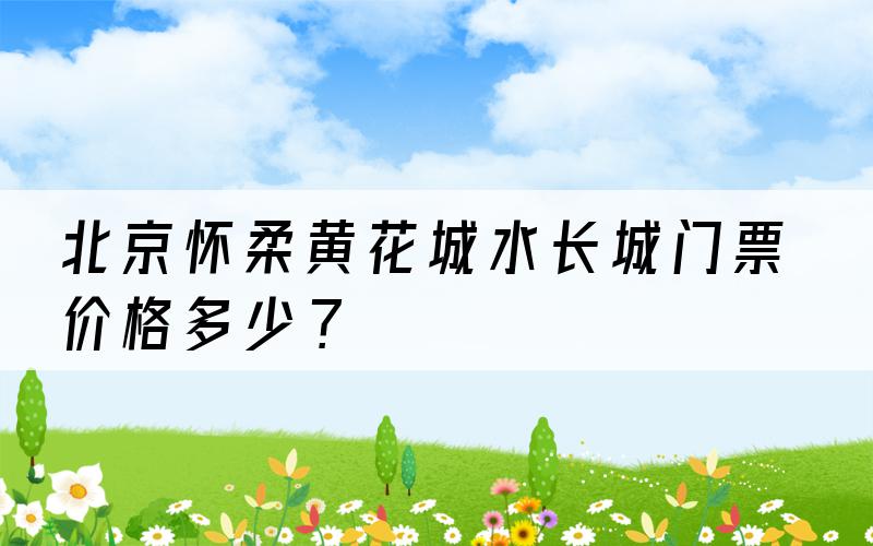 北京怀柔黄花城水长城门票价格多少？