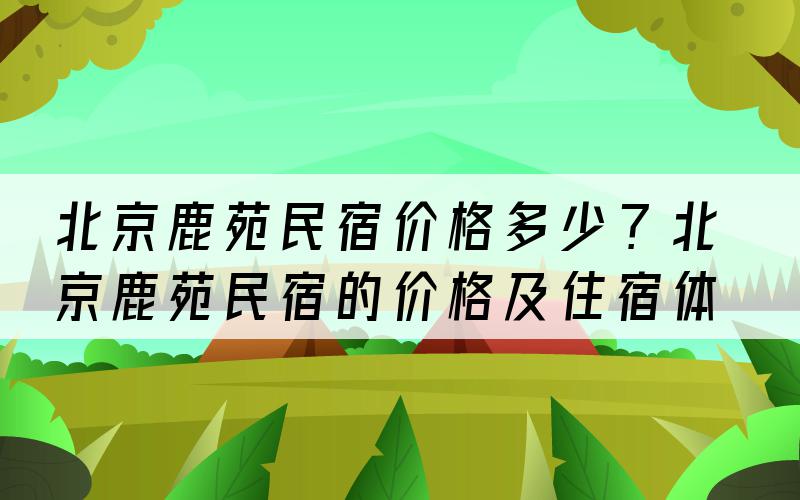 北京鹿苑民宿价格多少？北京鹿苑民宿的价格及住宿体验