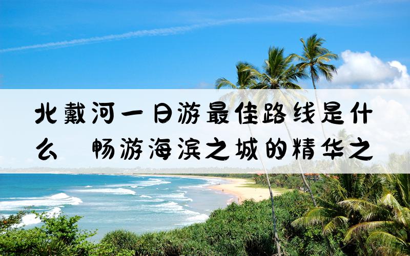 北戴河一日游最佳路线是什么？畅游海滨之城的精华之旅