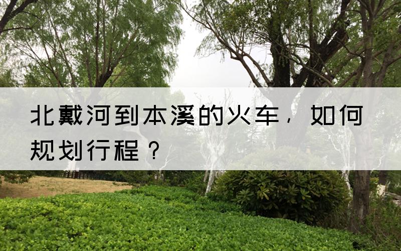 北戴河到本溪的火车，如何规划行程？