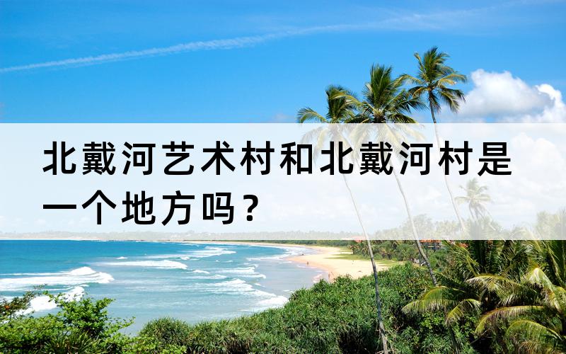 北戴河艺术村和北戴河村是一个地方吗？