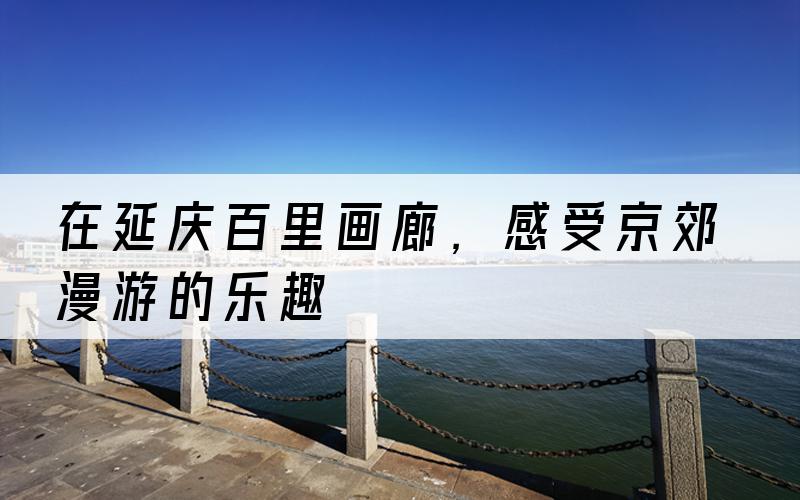 在延庆百里画廊，感受京郊漫游的乐趣