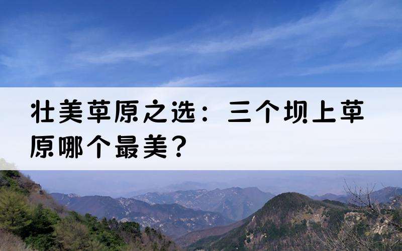 壮美草原之选：三个坝上草原哪个最美？