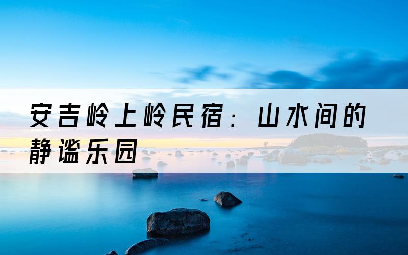 安吉岭上岭民宿：山水间的静谧乐园