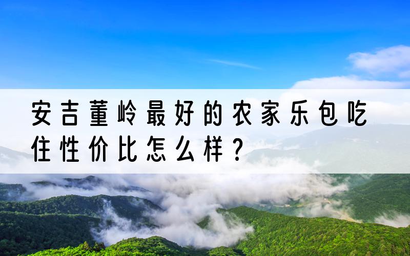 安吉董岭最好的农家乐包吃住性价比怎么样？