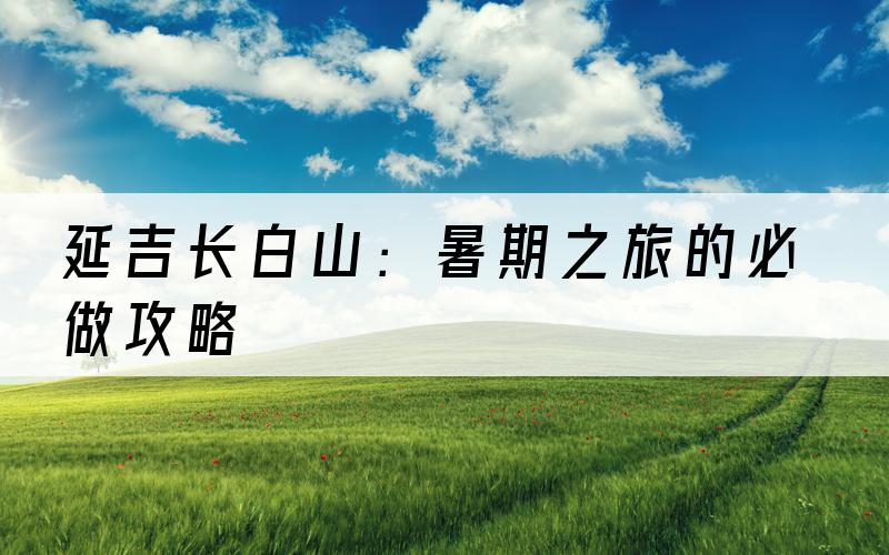 延吉长白山：暑期之旅的必做攻略