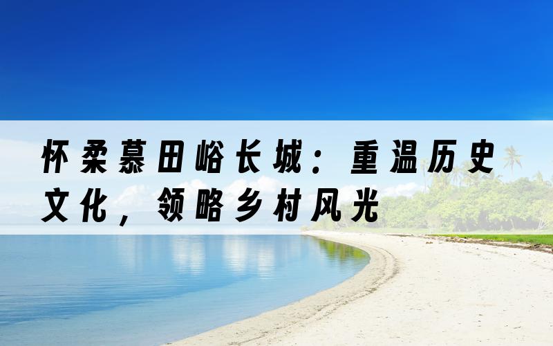 怀柔慕田峪长城：重温历史文化，领略乡村风光