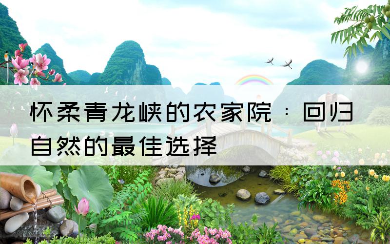 怀柔青龙峡的农家院：回归自然的最佳选择