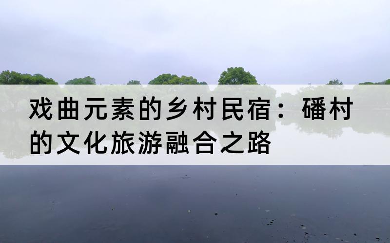 戏曲元素的乡村民宿：磻村的文化旅游融合之路