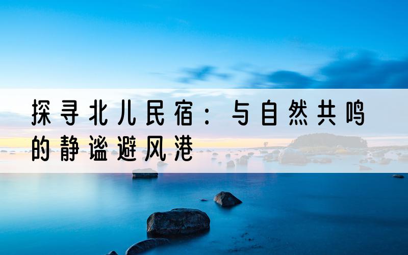 探寻北儿民宿：与自然共鸣的静谧避风港