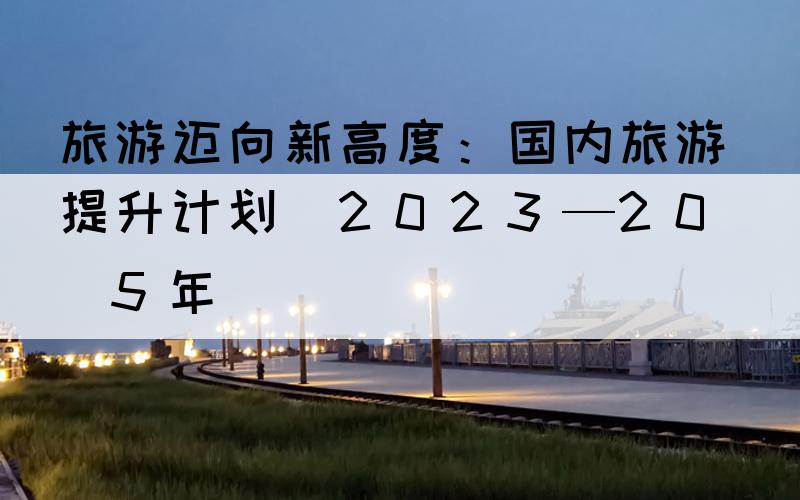 旅游迈向新高度：国内旅游提升计划（2023—2025年）