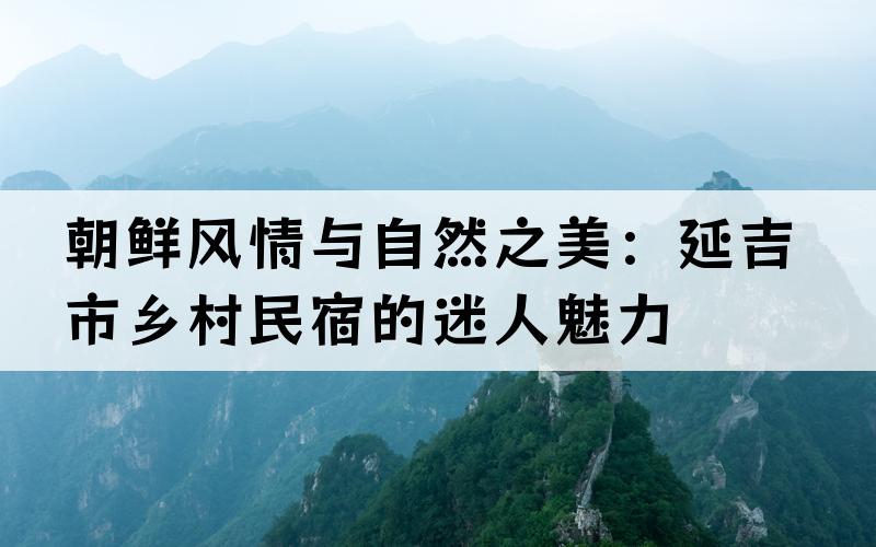 朝鲜风情与自然之美：延吉市乡村民宿的迷人魅力