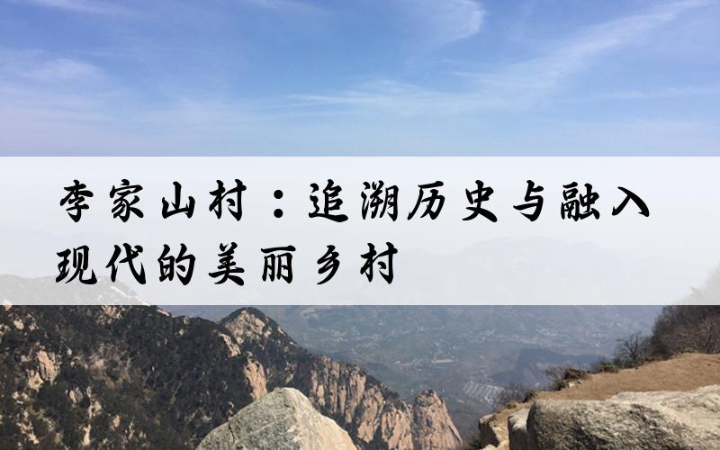 李家山村：追溯历史与融入现代的美丽乡村