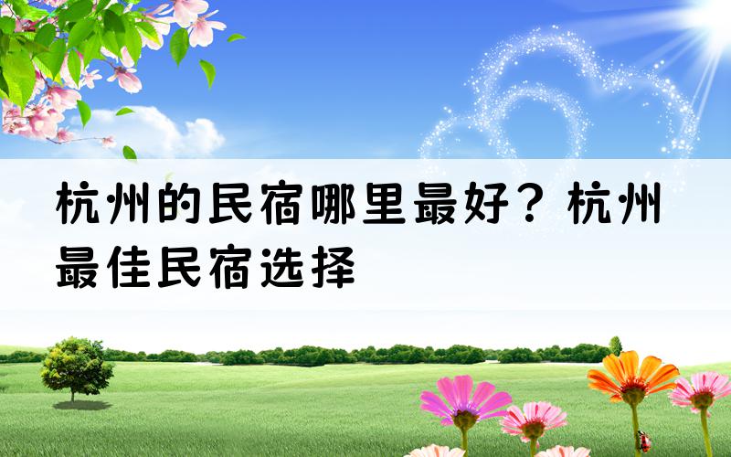 杭州的民宿哪里最好？杭州最佳民宿选择