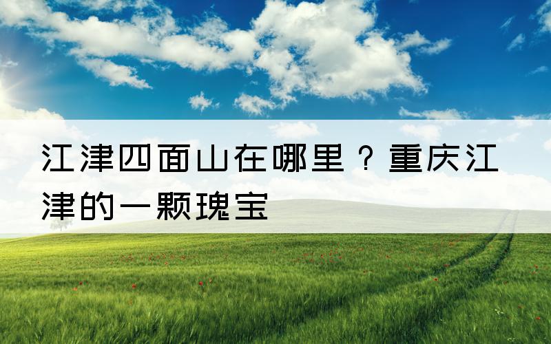 江津四面山在哪里？重庆江津的一颗瑰宝