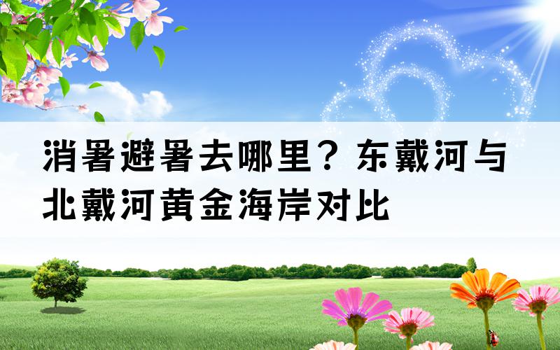 消暑避暑去哪里？东戴河与北戴河黄金海岸对比