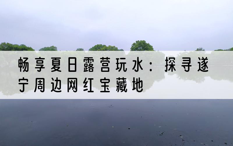 畅享夏日露营玩水：探寻遂宁周边网红宝藏地