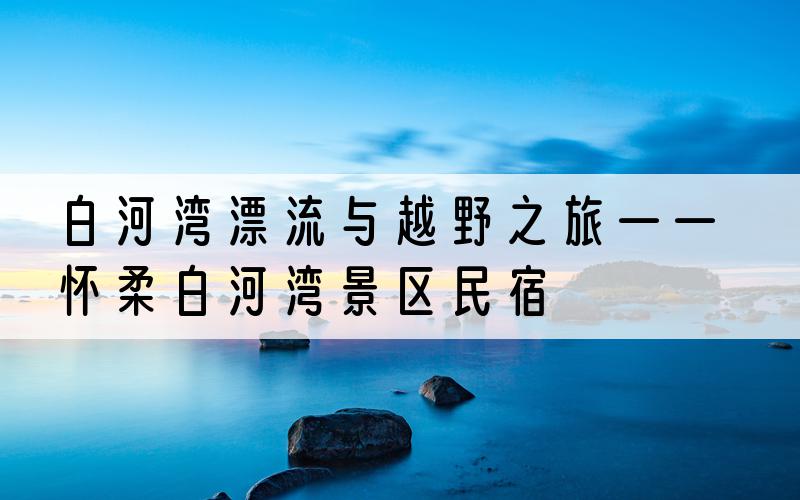 白河湾漂流与越野之旅——怀柔白河湾景区民宿