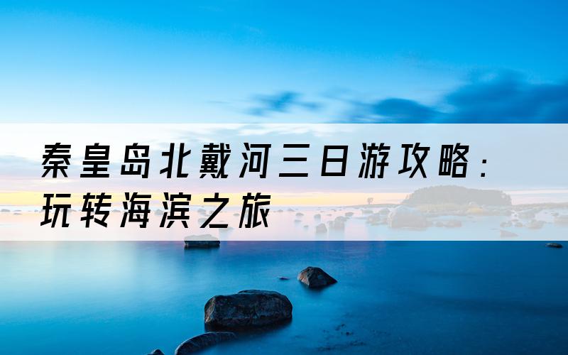 秦皇岛北戴河三日游攻略：玩转海滨之旅