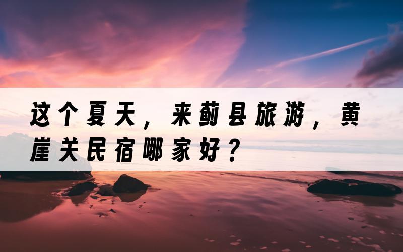 这个夏天，来蓟县旅游，黄崖关民宿哪家好？