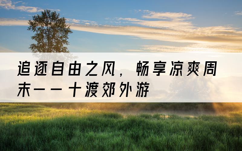 追逐自由之风，畅享凉爽周末——十渡郊外游