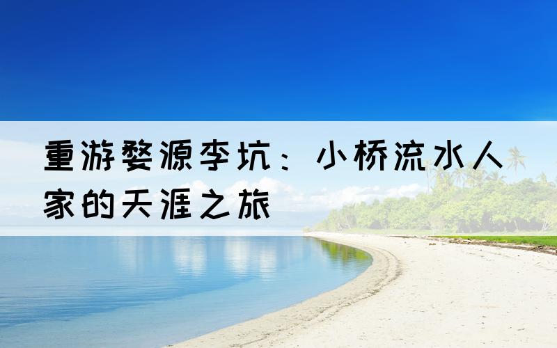 重游婺源李坑：小桥流水人家的天涯之旅