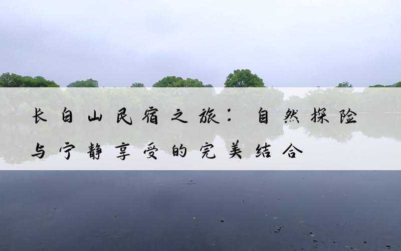 长白山民宿之旅：自然探险与宁静享受的完美结合