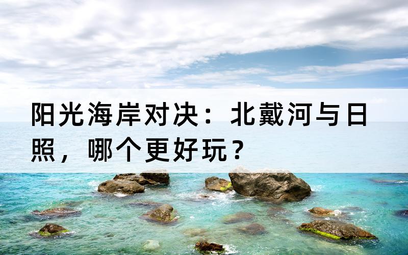 阳光海岸对决：北戴河与日照，哪个更好玩？